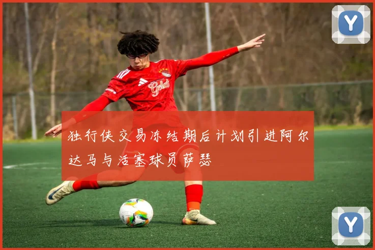 独行侠交易冻结期后计划引进阿尔达马与活塞球员萨瑟