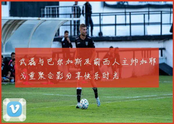 武磊与巴尔加斯及前西人主帅加耶戈重聚合影分享快乐时光
