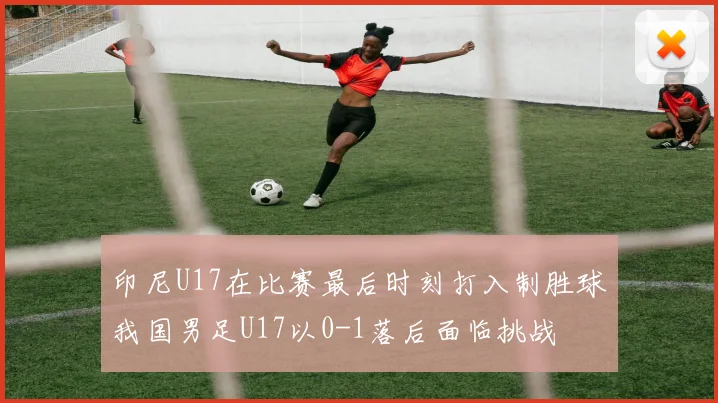 印尼U17在比赛最后时刻打入制胜球我国男足U17以0-1落后面临挑战