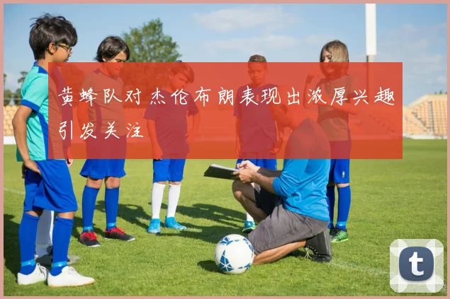 黄蜂队对杰伦布朗表现出浓厚兴趣引发关注