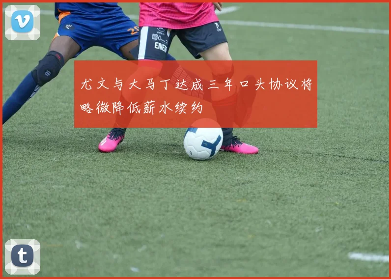 尤文与大马丁达成三年口头协议将略微降低薪水续约