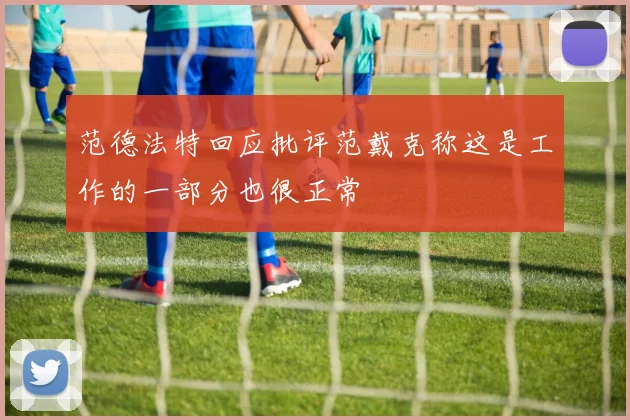 范德法特回应批评范戴克称这是工作的一部分也很正常