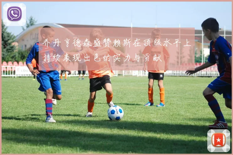 乔丹亨德森盛赞赖斯在顶级水平上持续表现出色的实力与贡献