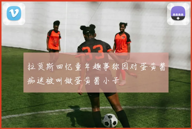 拉莫斯回忆童年趣事称因对蛋黄酱痴迷被叫做蛋黄酱小子