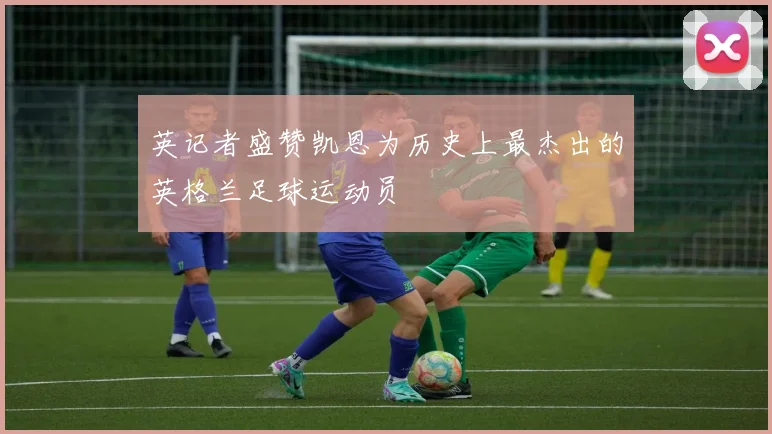 英记者盛赞凯恩为历史上最杰出的英格兰足球运动员