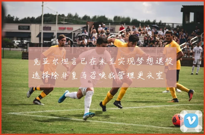 克亚尔坦言已在米兰实现梦想退役选择除非皇马召唤我管理更衣室