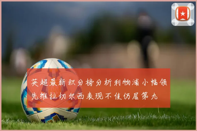 英超最新积分榜分析利物浦小幅领先维拉切尔西表现不佳仍居第九