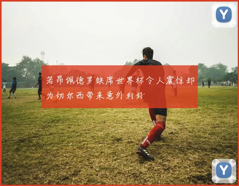 若昂佩德罗缺席世界杯令人震惊却为切尔西带来意外利好