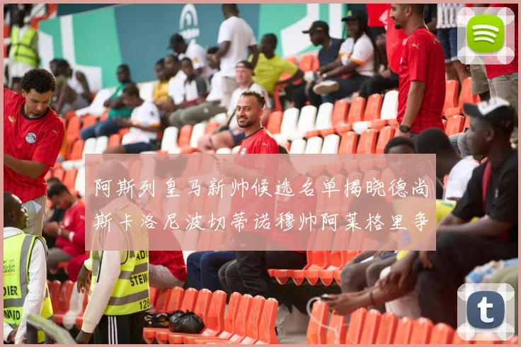 阿斯列皇马新帅候选名单揭晓德尚斯卡洛尼波切蒂诺穆帅阿莱格里争夺教鞭