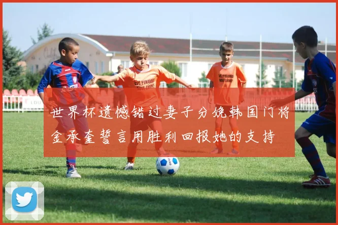 世界杯遗憾错过妻子分娩韩国门将金承奎誓言用胜利回报她的支持